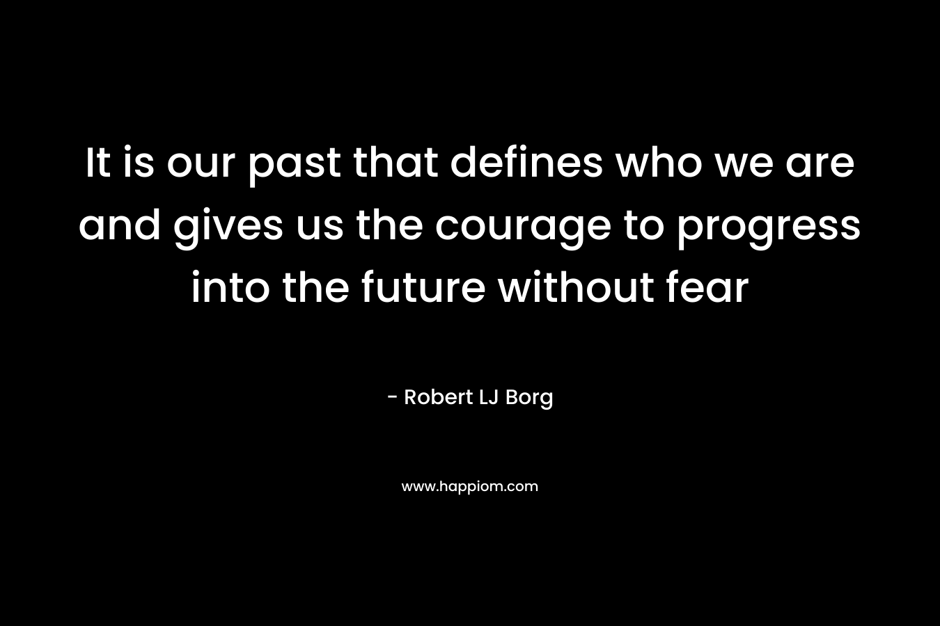 It is our past that defines who we are and gives us the courage to progress into the future without fear