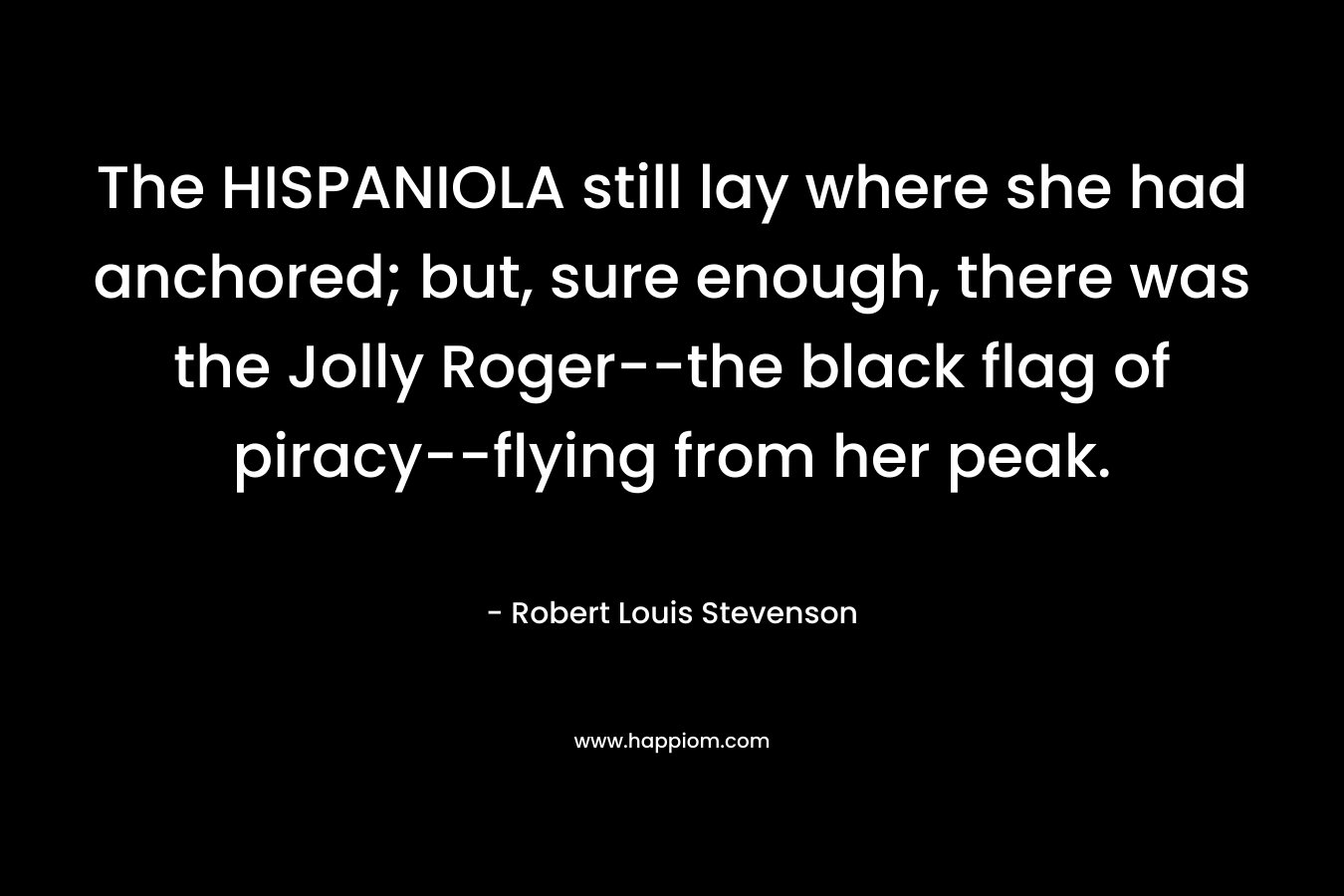 The HISPANIOLA still lay where she had anchored; but, sure enough, there was the Jolly Roger–the black flag of piracy–flying from her peak. – Robert Louis Stevenson
