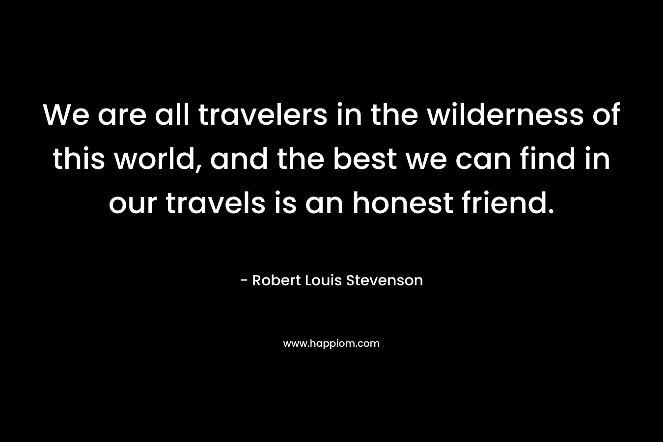 We are all travelers in the wilderness of this world, and the best we can find in our travels is an honest friend. – Robert Louis Stevenson