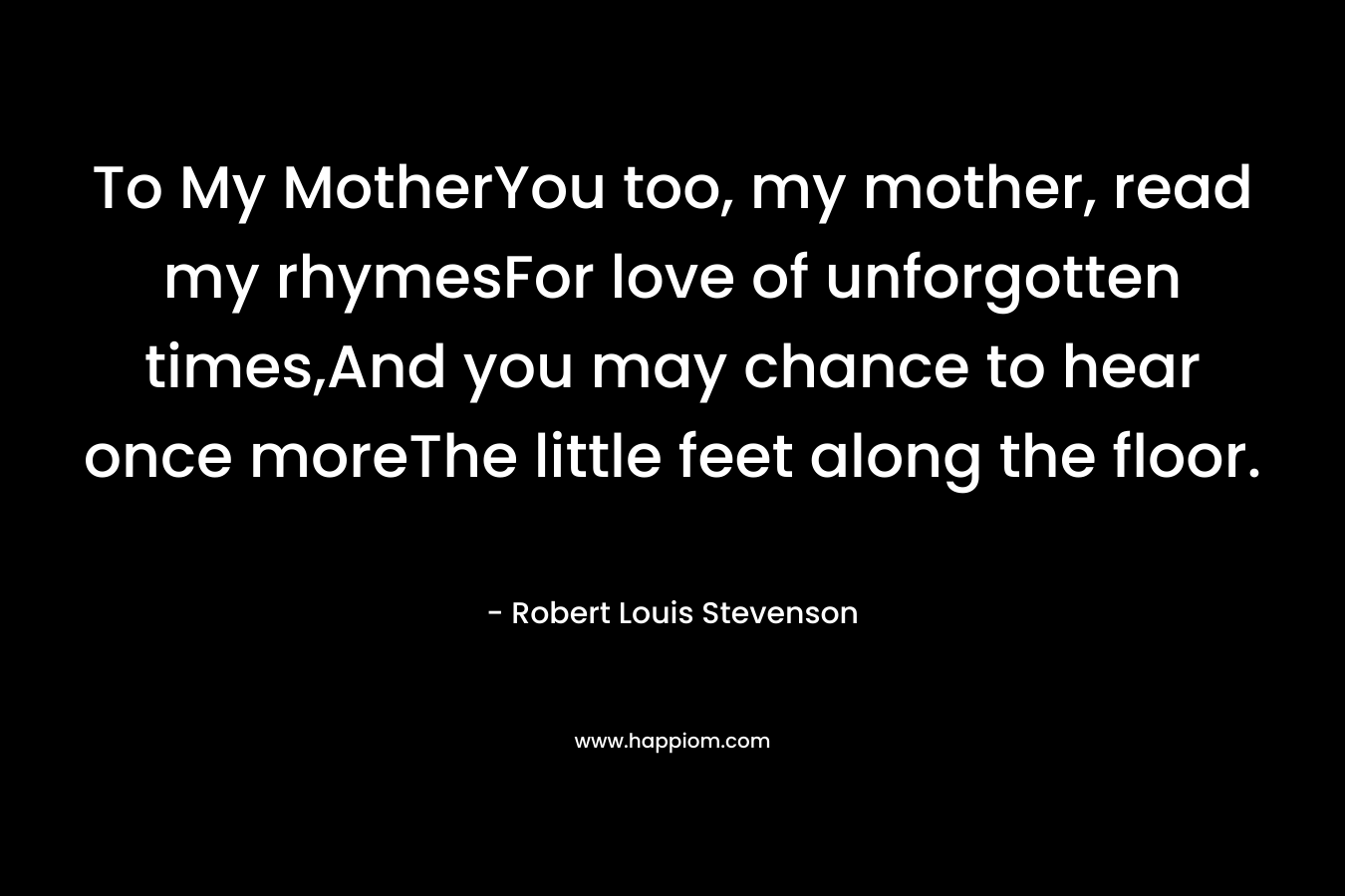 To My MotherYou too, my mother, read my rhymesFor love of unforgotten times,And you may chance to hear once moreThe little feet along the floor. – Robert Louis Stevenson