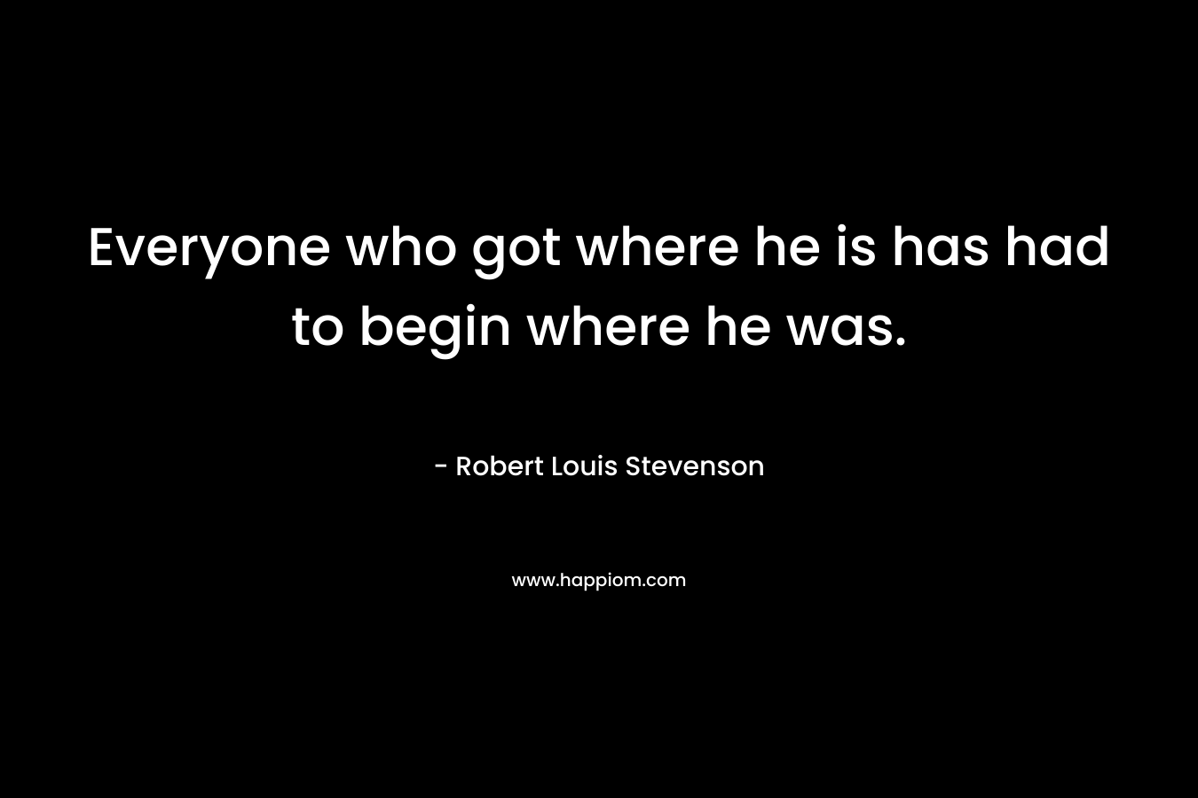 Everyone who got where he is has had to begin where he was. – Robert Louis Stevenson