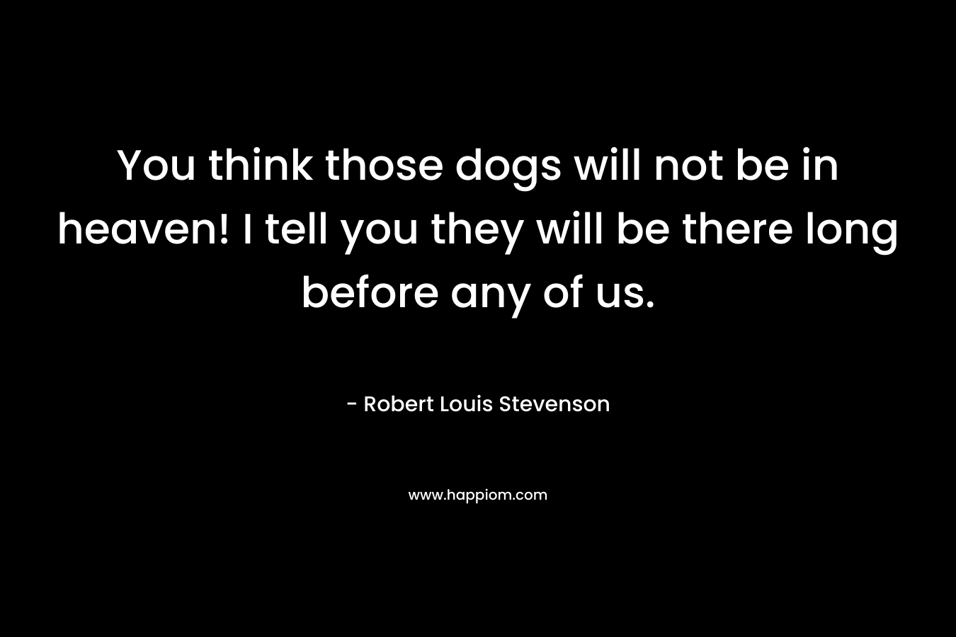 You think those dogs will not be in heaven! I tell you they will be there long before any of us. – Robert Louis Stevenson