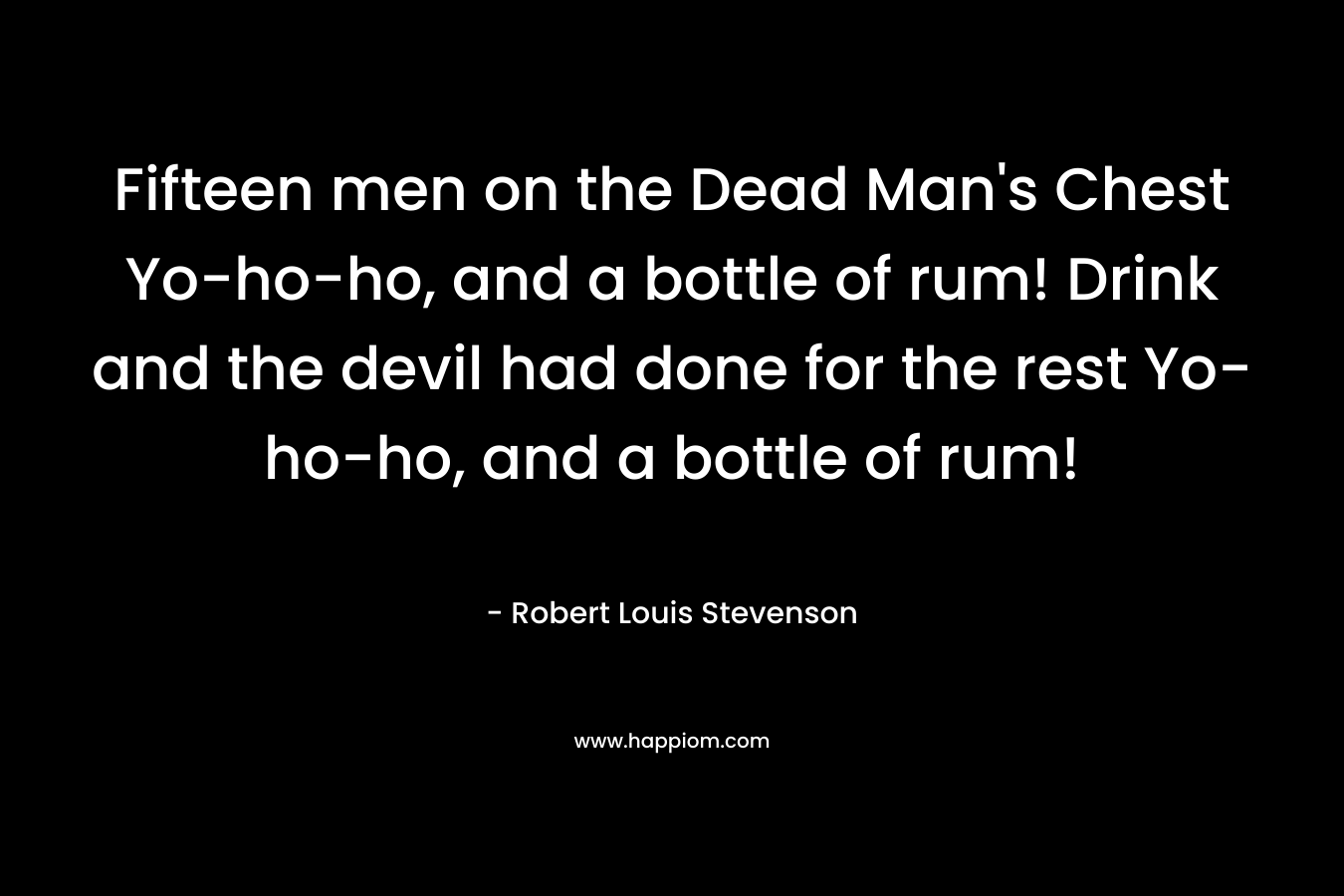 Fifteen men on the Dead Man's Chest Yo-ho-ho, and a bottle of rum! Drink and the devil had done for the rest Yo-ho-ho, and a bottle of rum!