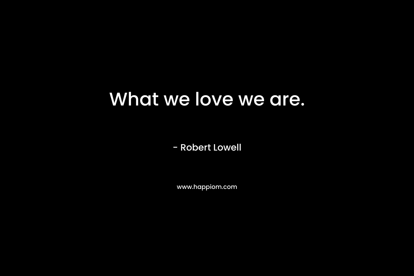 What we love we are. – Robert Lowell