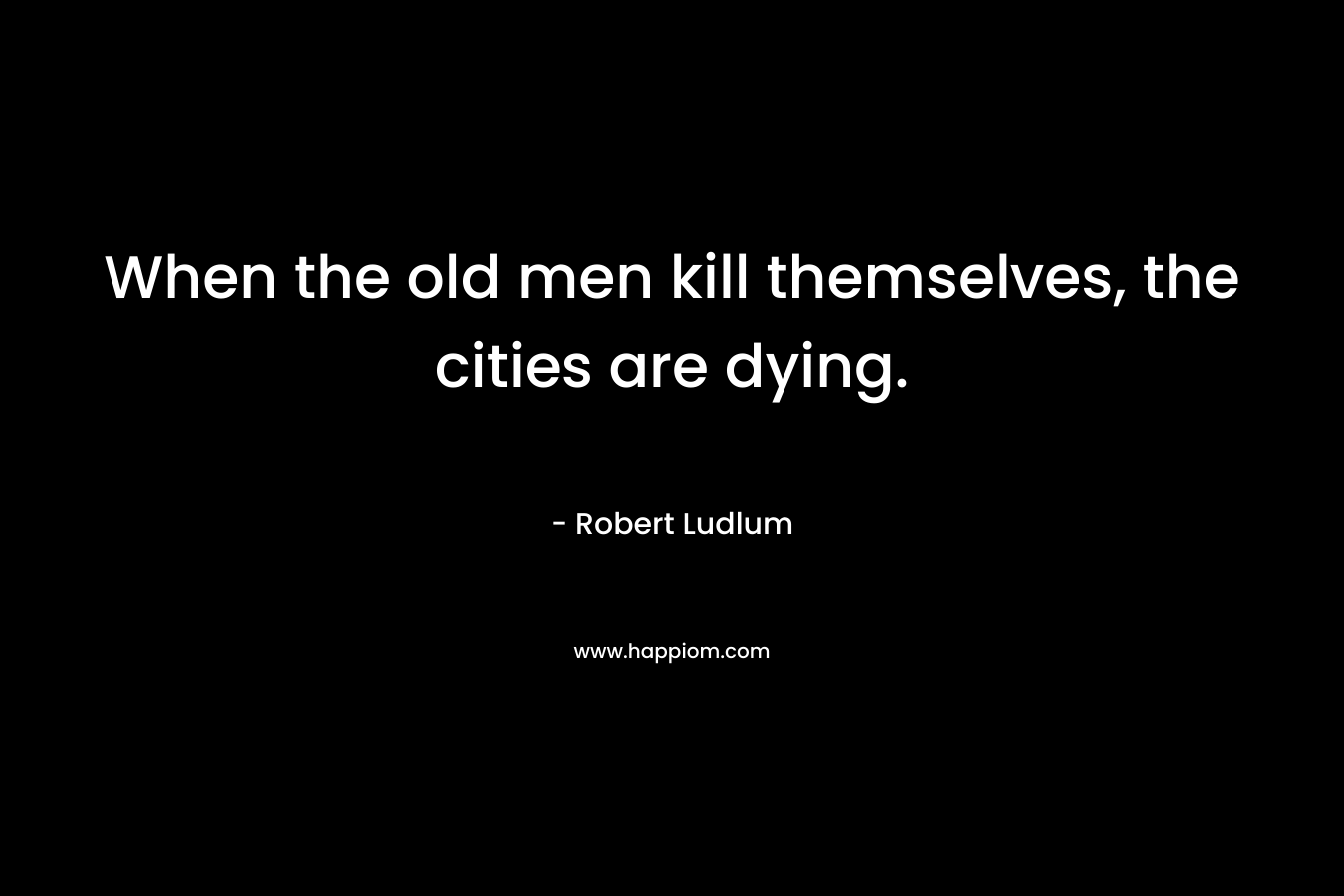 When the old men kill themselves, the cities are dying. – Robert Ludlum