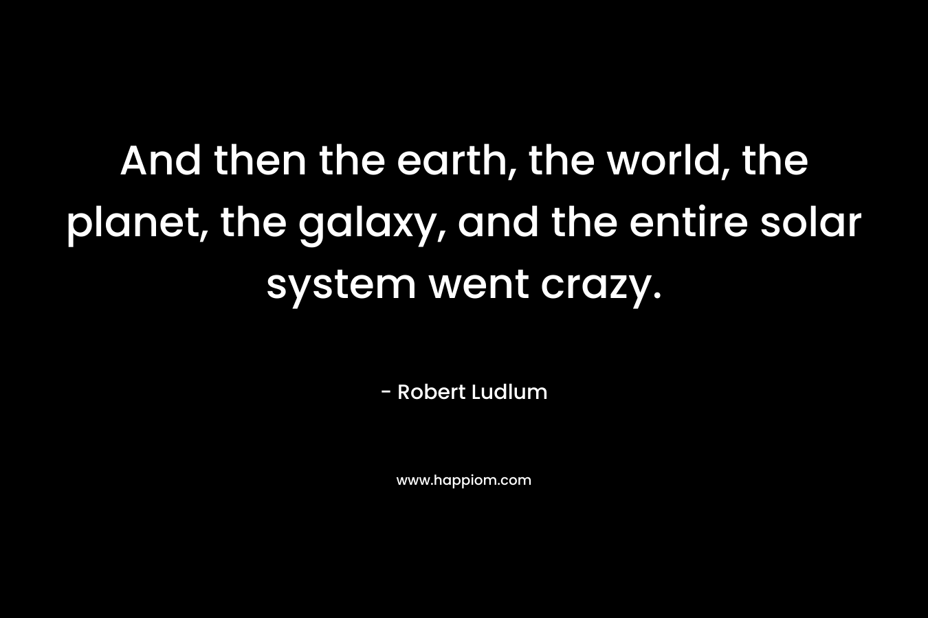 And then the earth, the world, the planet, the galaxy, and the entire solar system went crazy. – Robert Ludlum
