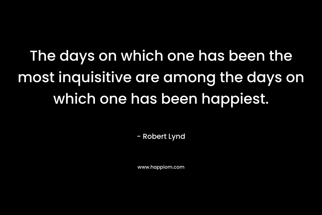 The days on which one has been the most inquisitive are among the days on which one has been happiest.