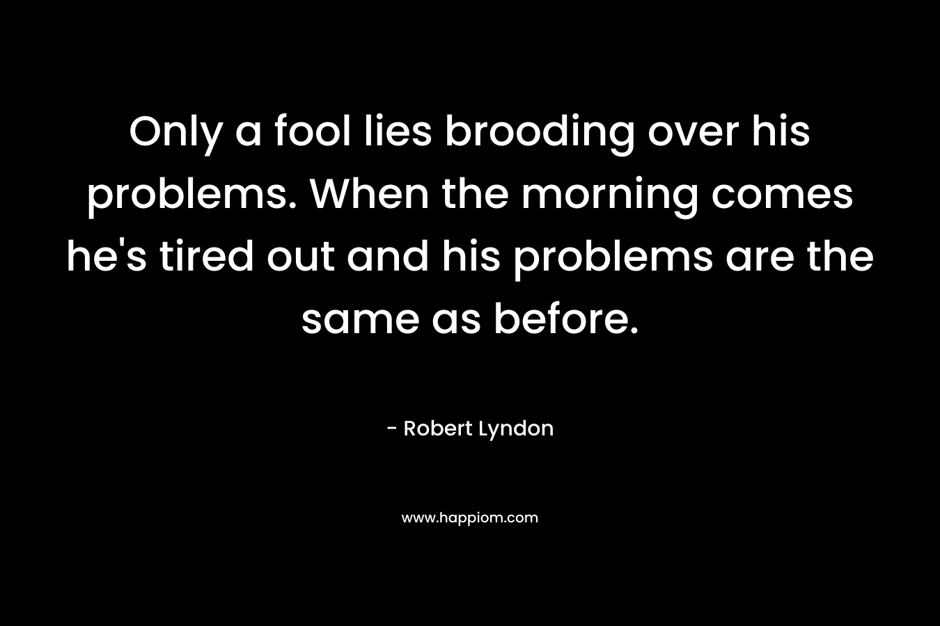 Only a fool lies brooding over his problems. When the morning comes he's tired out and his problems are the same as before.