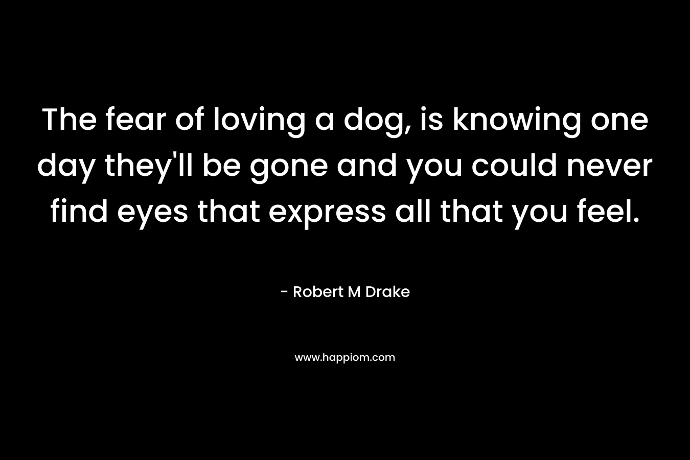 The fear of loving a dog, is knowing one day they’ll be gone and you could never find eyes that express all that you feel. – Robert M Drake