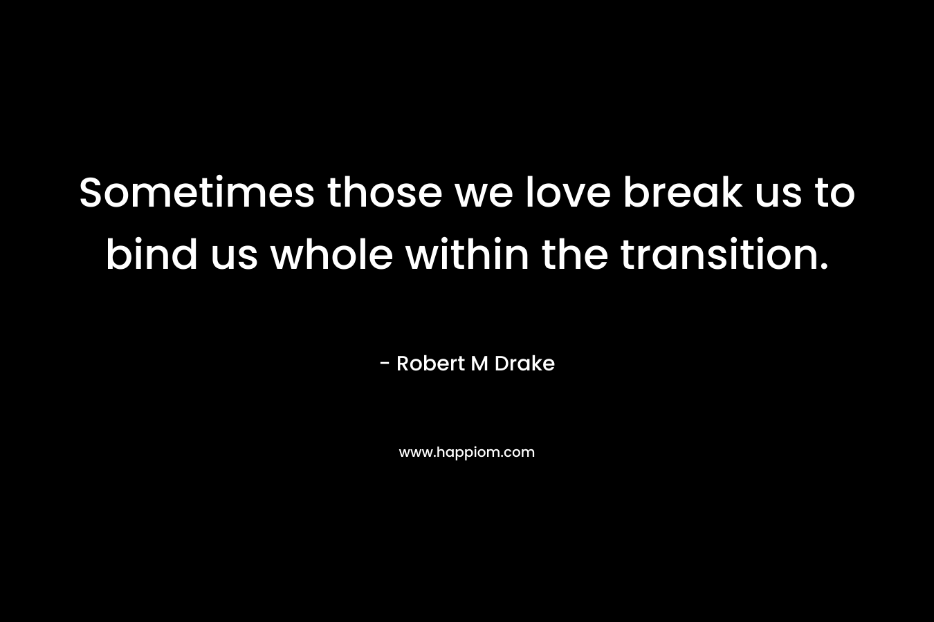 Sometimes those we love break us to bind us whole within the transition. – Robert M Drake