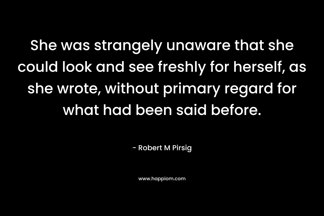 She was strangely unaware that she could look and see freshly for herself, as she wrote, without primary regard for what had been said before. – Robert M Pirsig