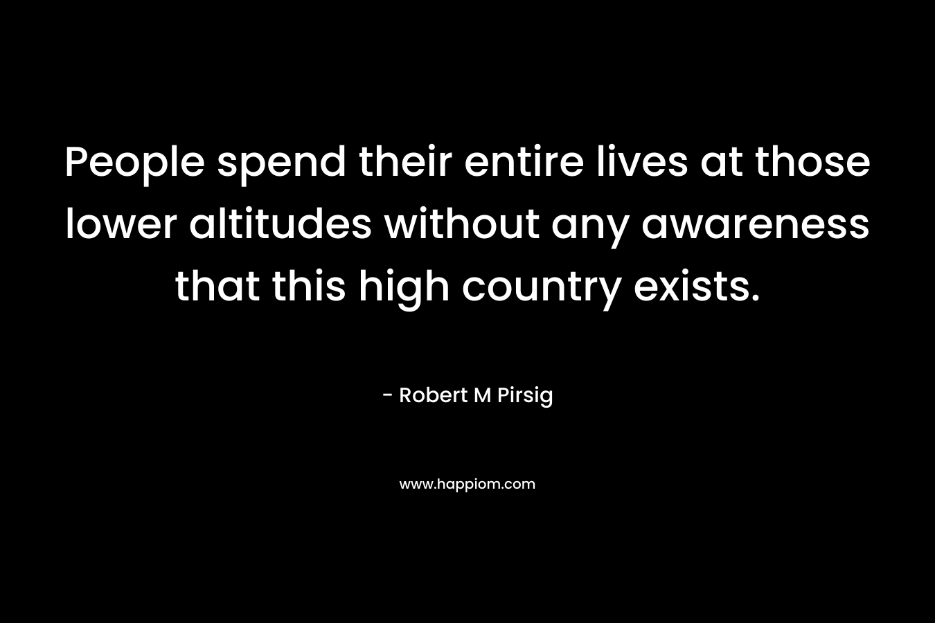 People spend their entire lives at those lower altitudes without any awareness that this high country exists. – Robert M Pirsig