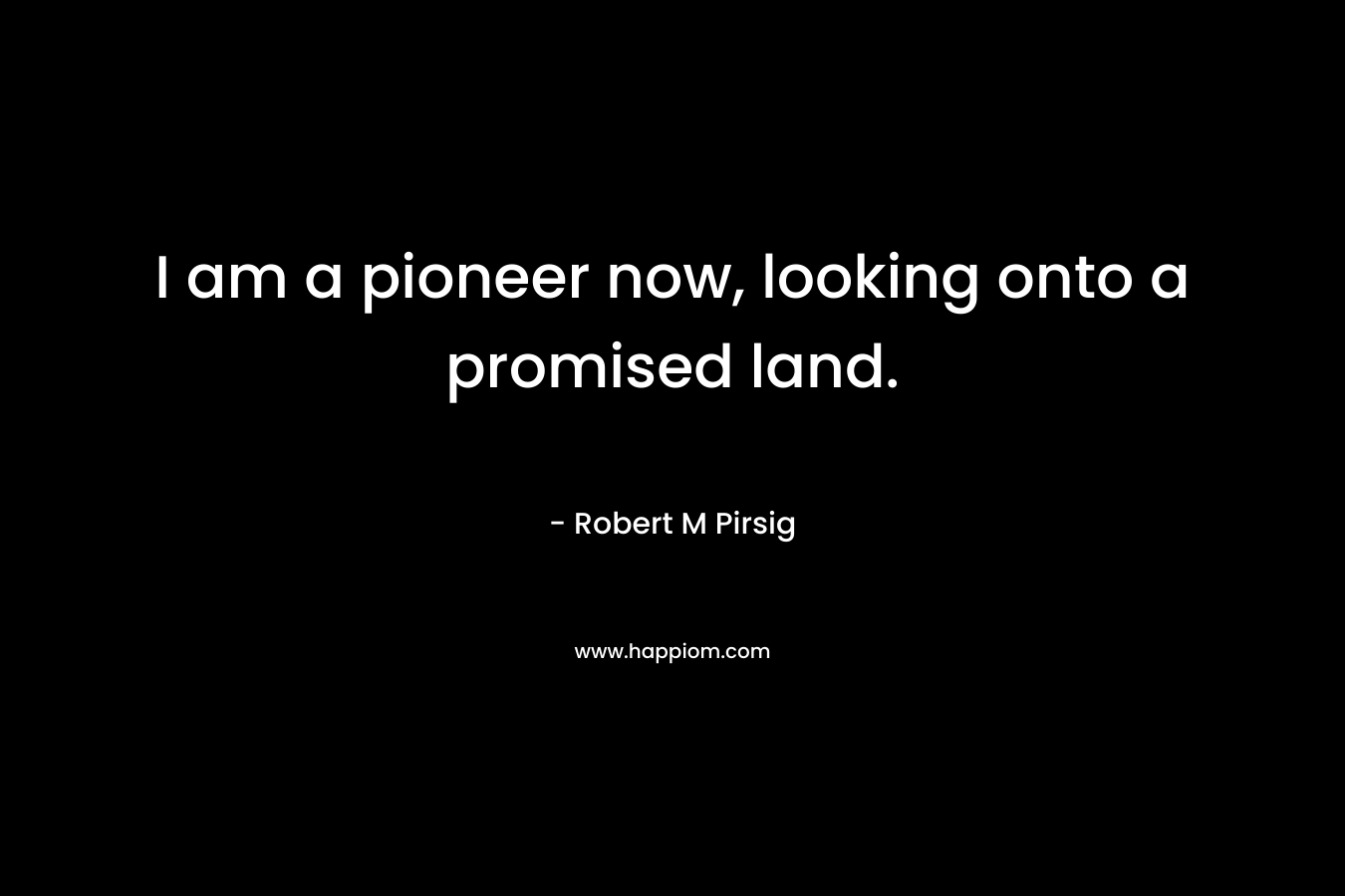I am a pioneer now, looking onto a promised land. – Robert M Pirsig