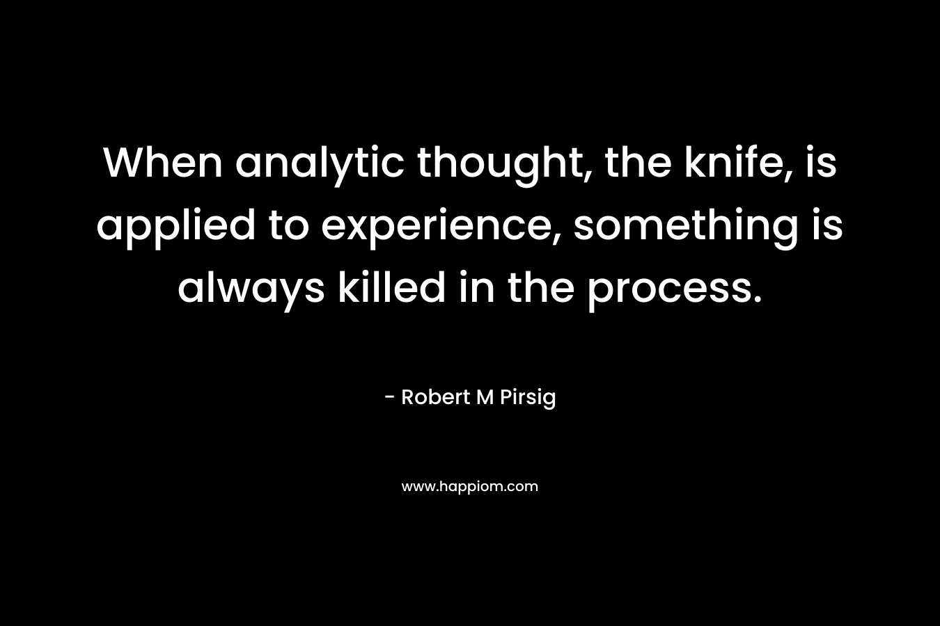 When analytic thought, the knife, is applied to experience, something is always killed in the process. – Robert M Pirsig