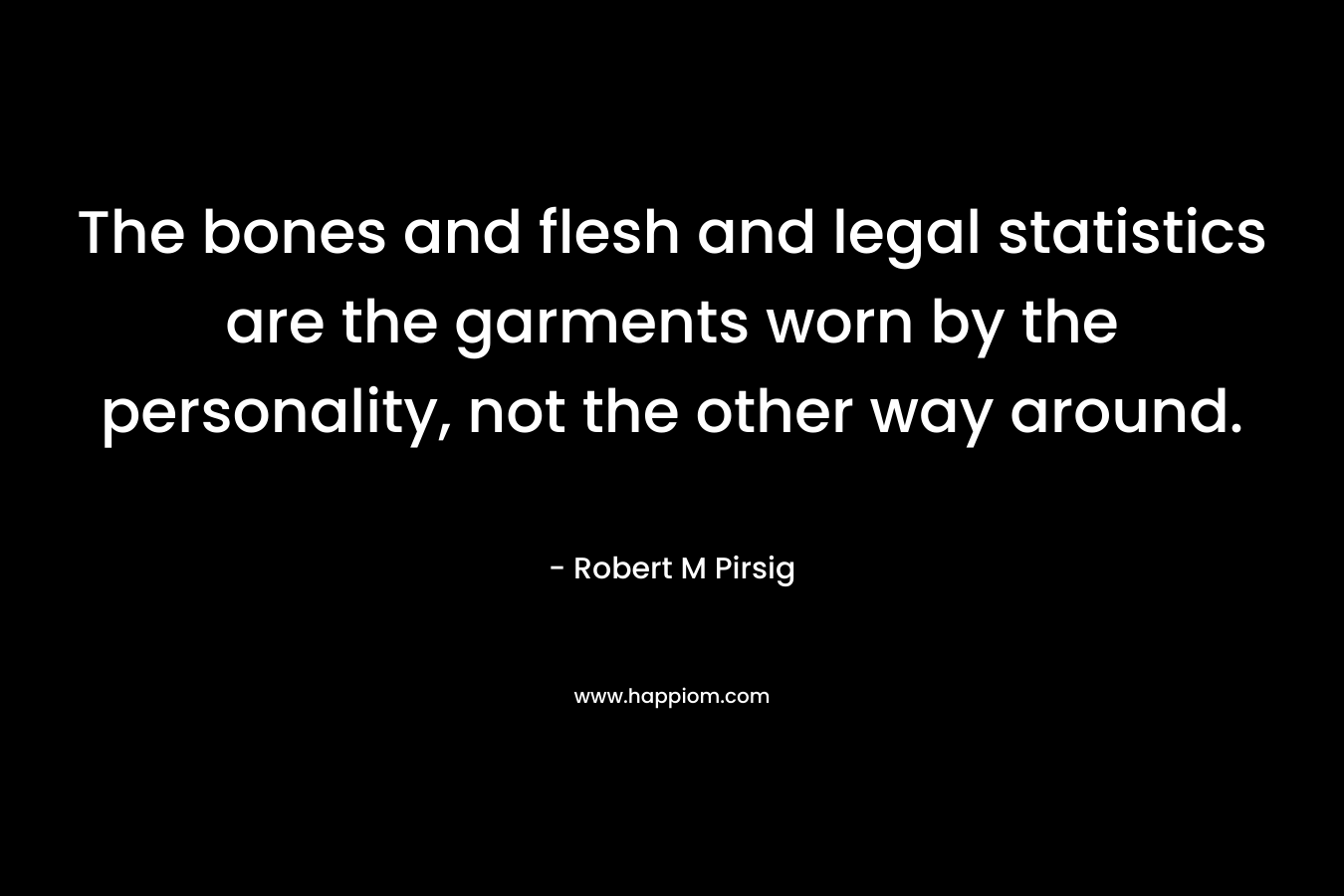 The bones and flesh and legal statistics are the garments worn by the personality, not the other way around. – Robert M Pirsig