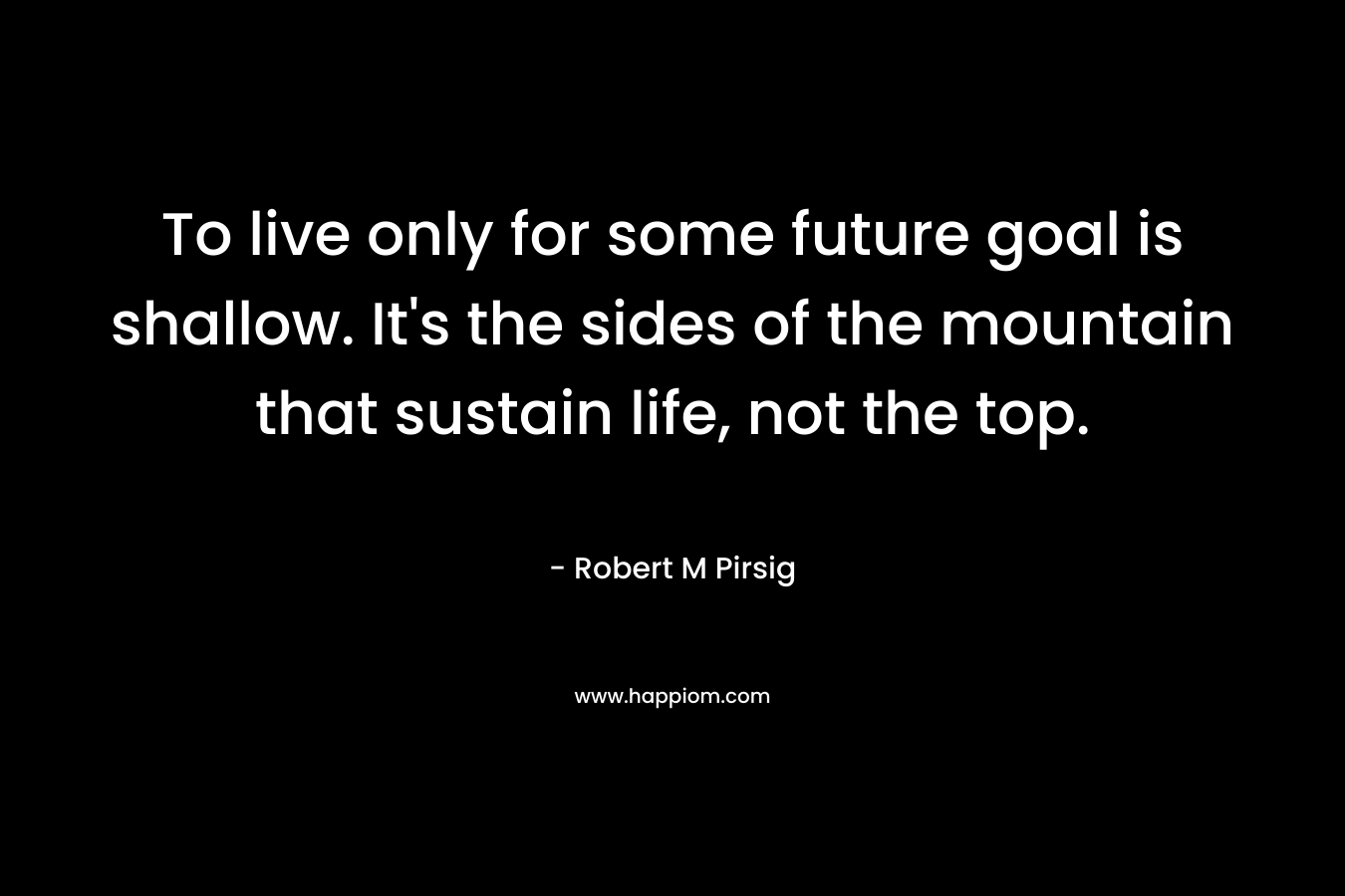 To live only for some future goal is shallow. It’s the sides of the mountain that sustain life, not the top. – Robert M Pirsig