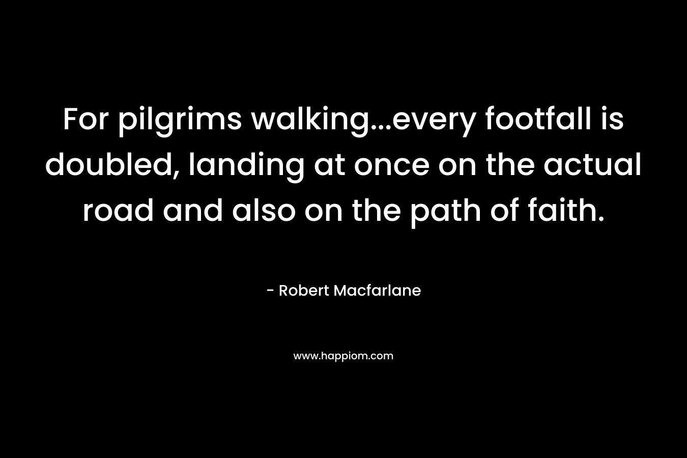 For pilgrims walking…every footfall is doubled, landing at once on the actual road and also on the path of faith. – Robert Macfarlane