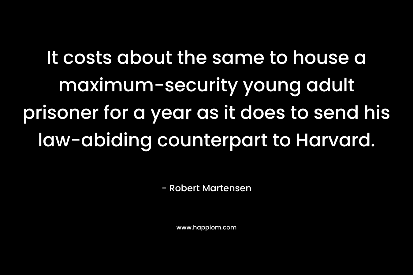 It costs about the same to house a maximum-security young adult prisoner for a year as it does to send his law-abiding counterpart to Harvard. – Robert Martensen