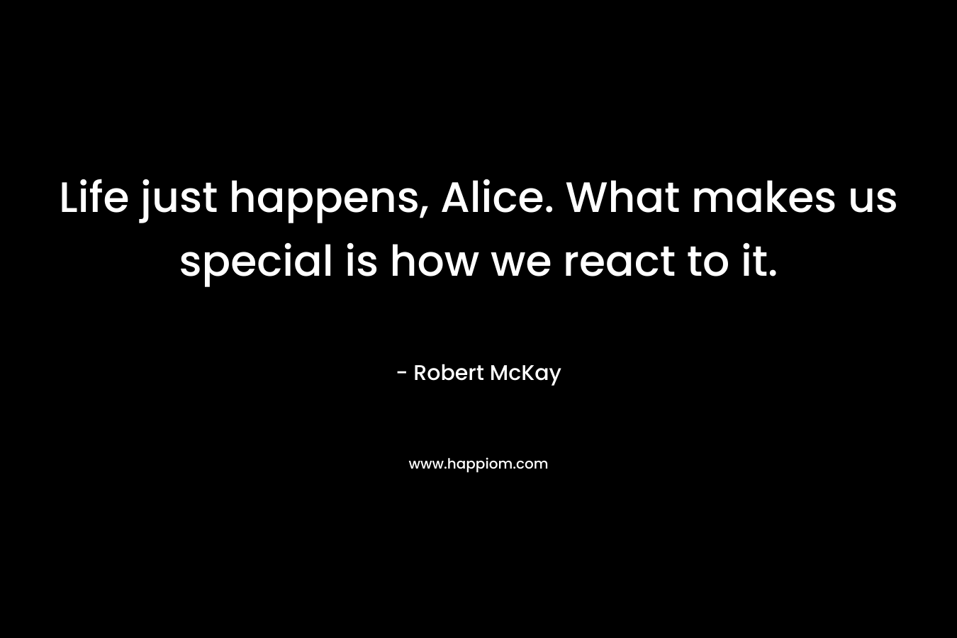 Life just happens, Alice. What makes us special is how we react to it. – Robert   McKay