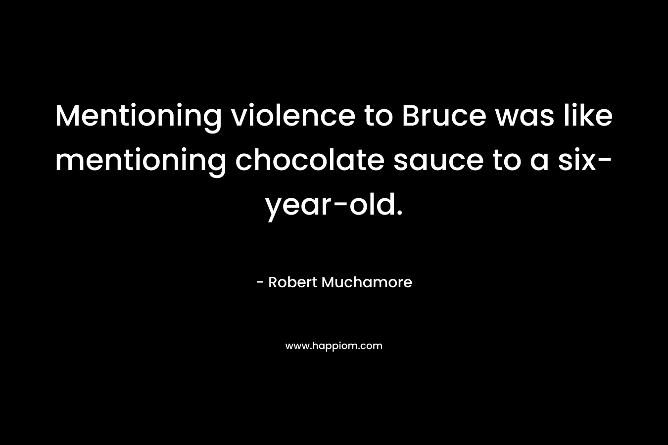 Mentioning violence to Bruce was like mentioning chocolate sauce to a six-year-old.
