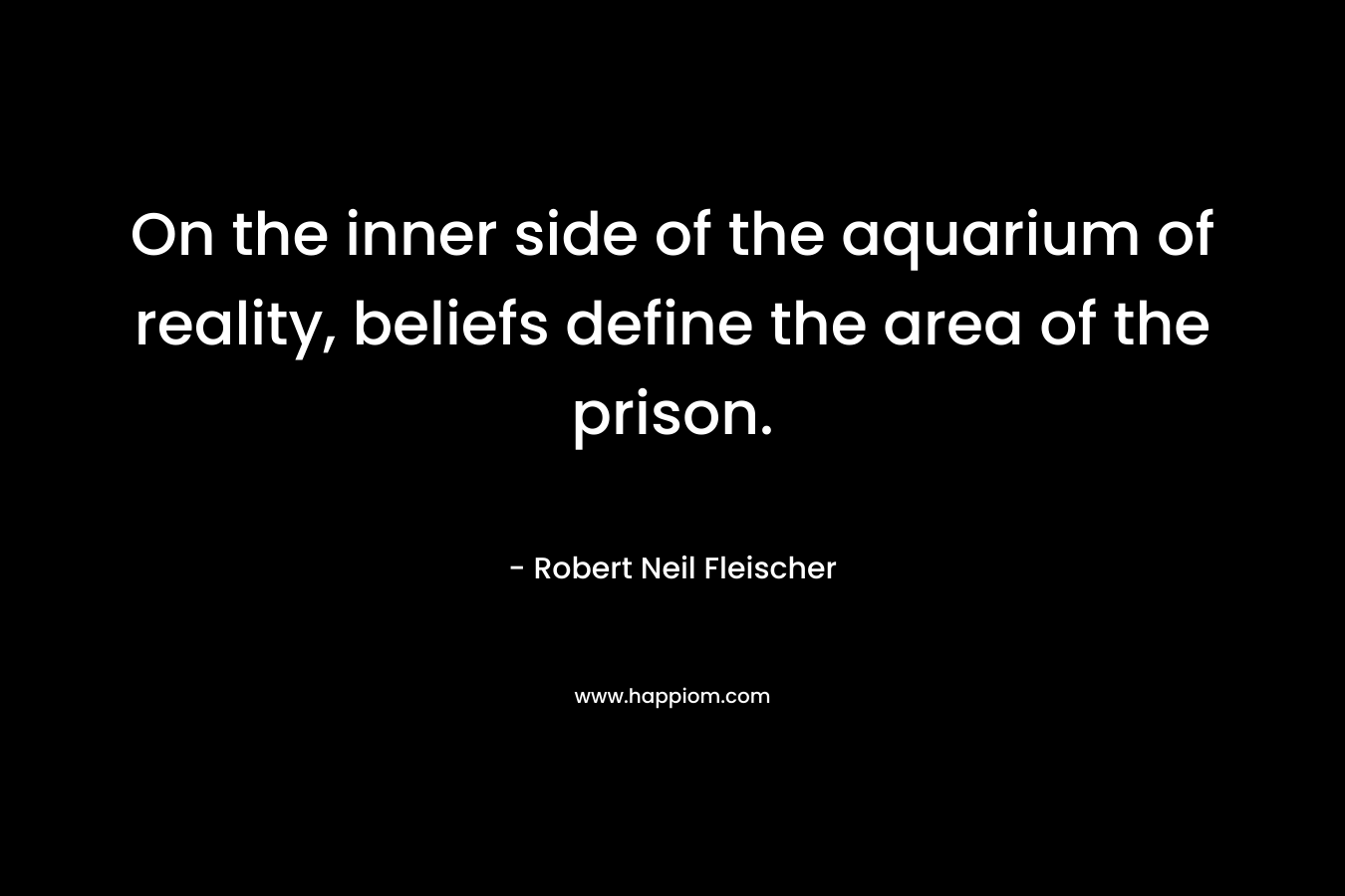 On the inner side of the aquarium of reality, beliefs define the area of the prison. – Robert Neil Fleischer