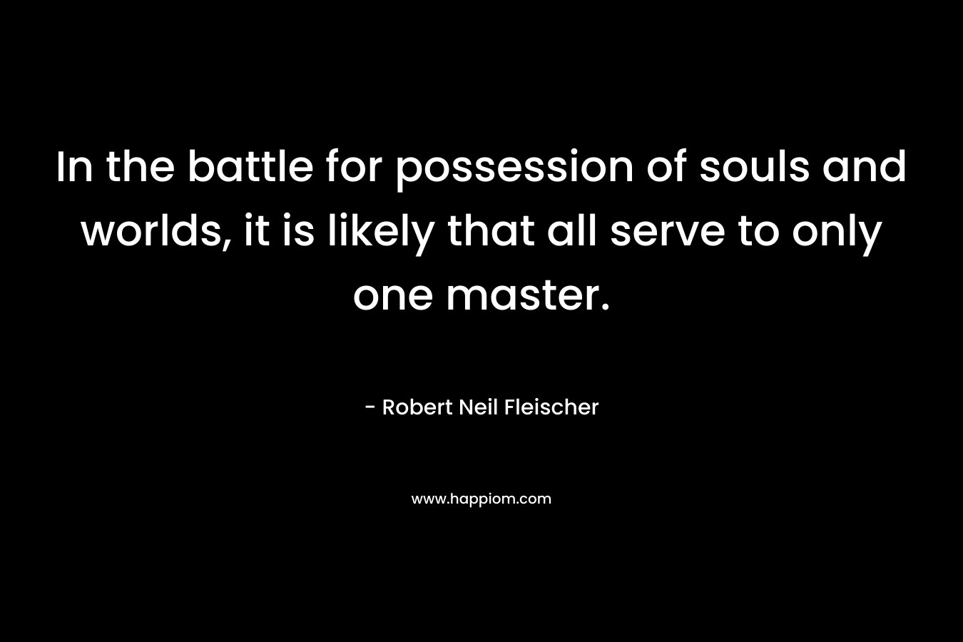 In the battle for possession of souls and worlds, it is likely that all serve to only one master. – Robert Neil Fleischer