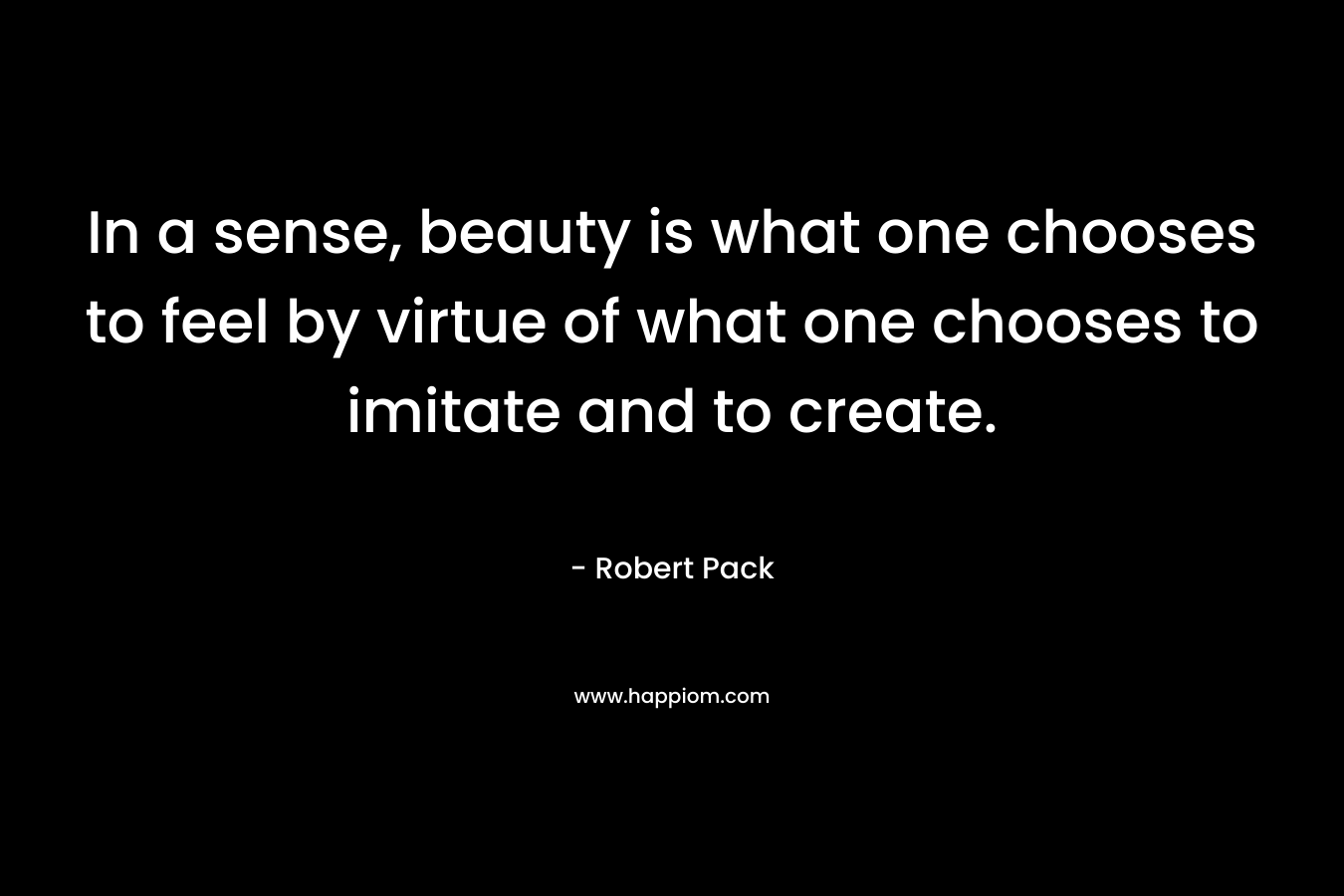 In a sense, beauty is what one chooses to feel by virtue of what one chooses to imitate and to create. – Robert Pack