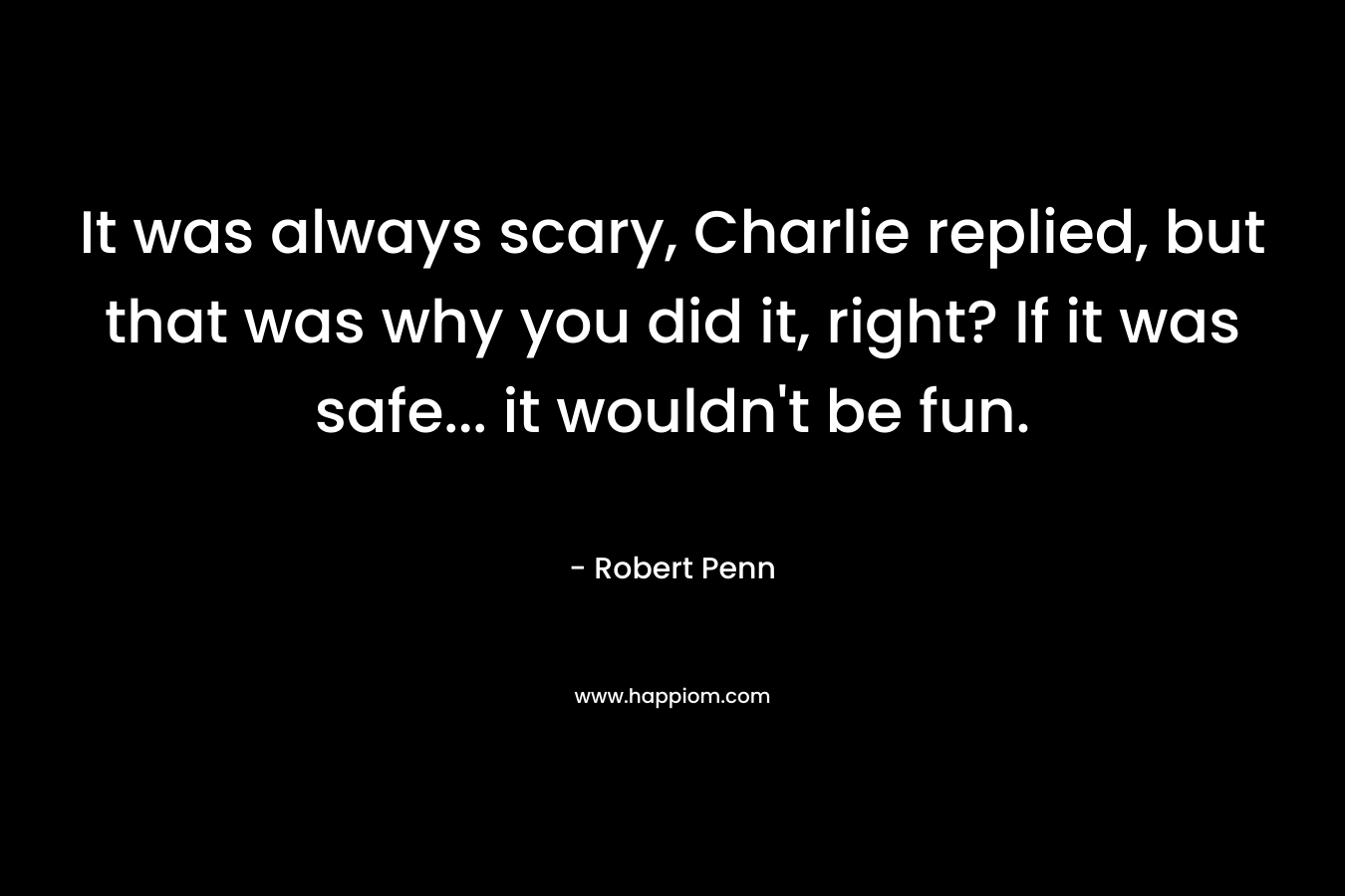 It was always scary, Charlie replied, but that was why you did it, right? If it was safe… it wouldn’t be fun. – Robert Penn