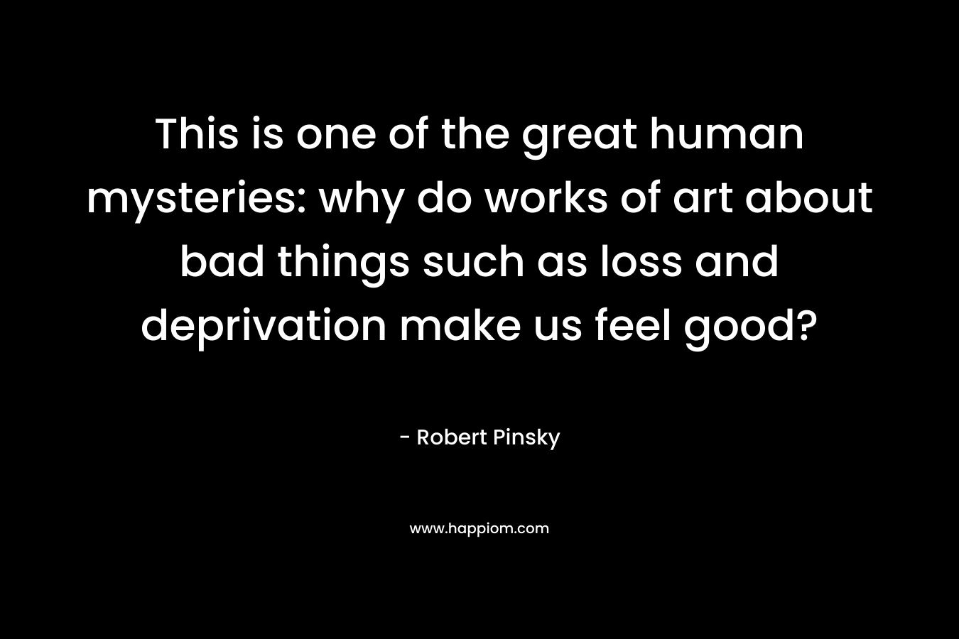 This is one of the great human mysteries: why do works of art about bad things such as loss and deprivation make us feel good? – Robert Pinsky