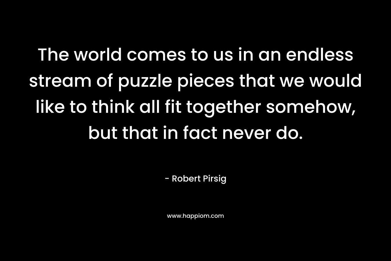 The world comes to us in an endless stream of puzzle pieces that we would like to think all fit together somehow, but that in fact never do. – Robert Pirsig