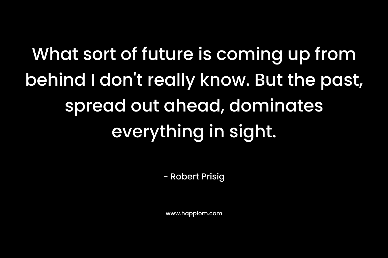 What sort of future is coming up from behind I don’t really know. But the past, spread out ahead, dominates everything in sight. – Robert Prisig