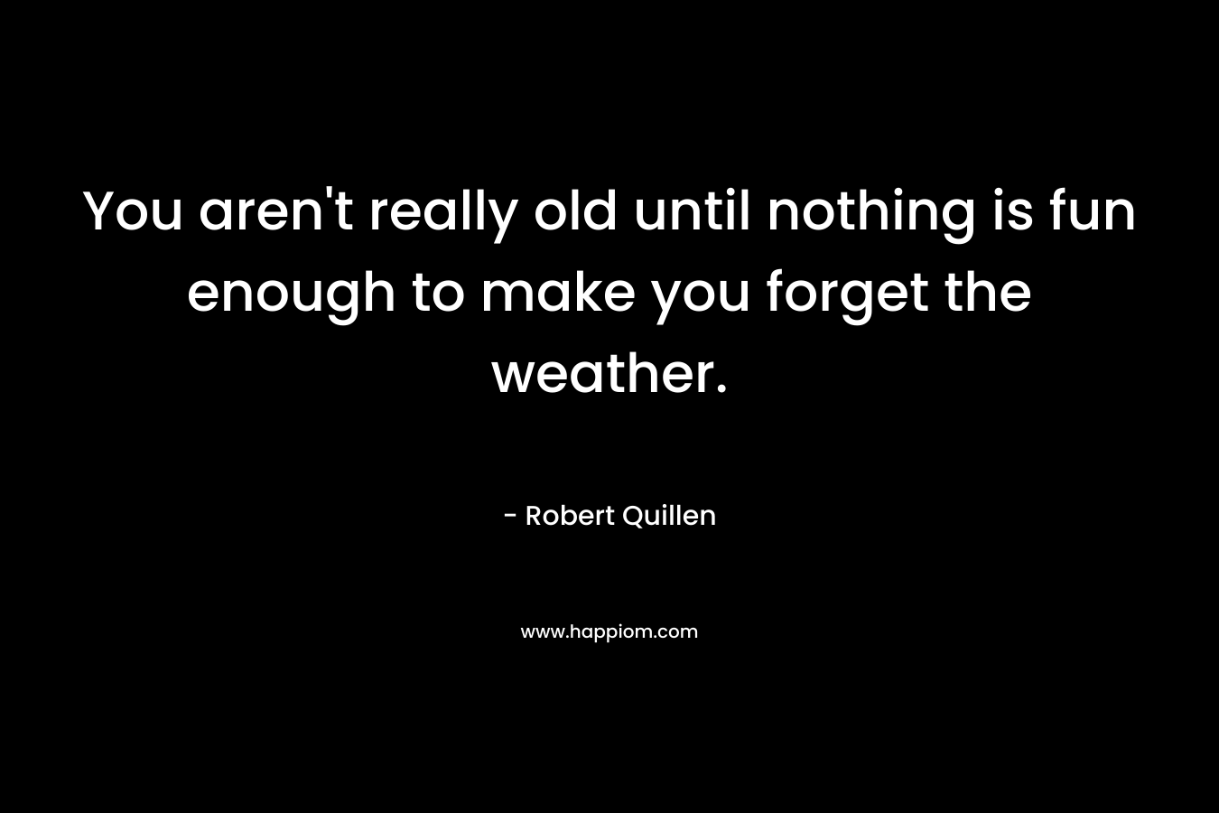 You aren’t really old until nothing is fun enough to make you forget the weather. – Robert Quillen