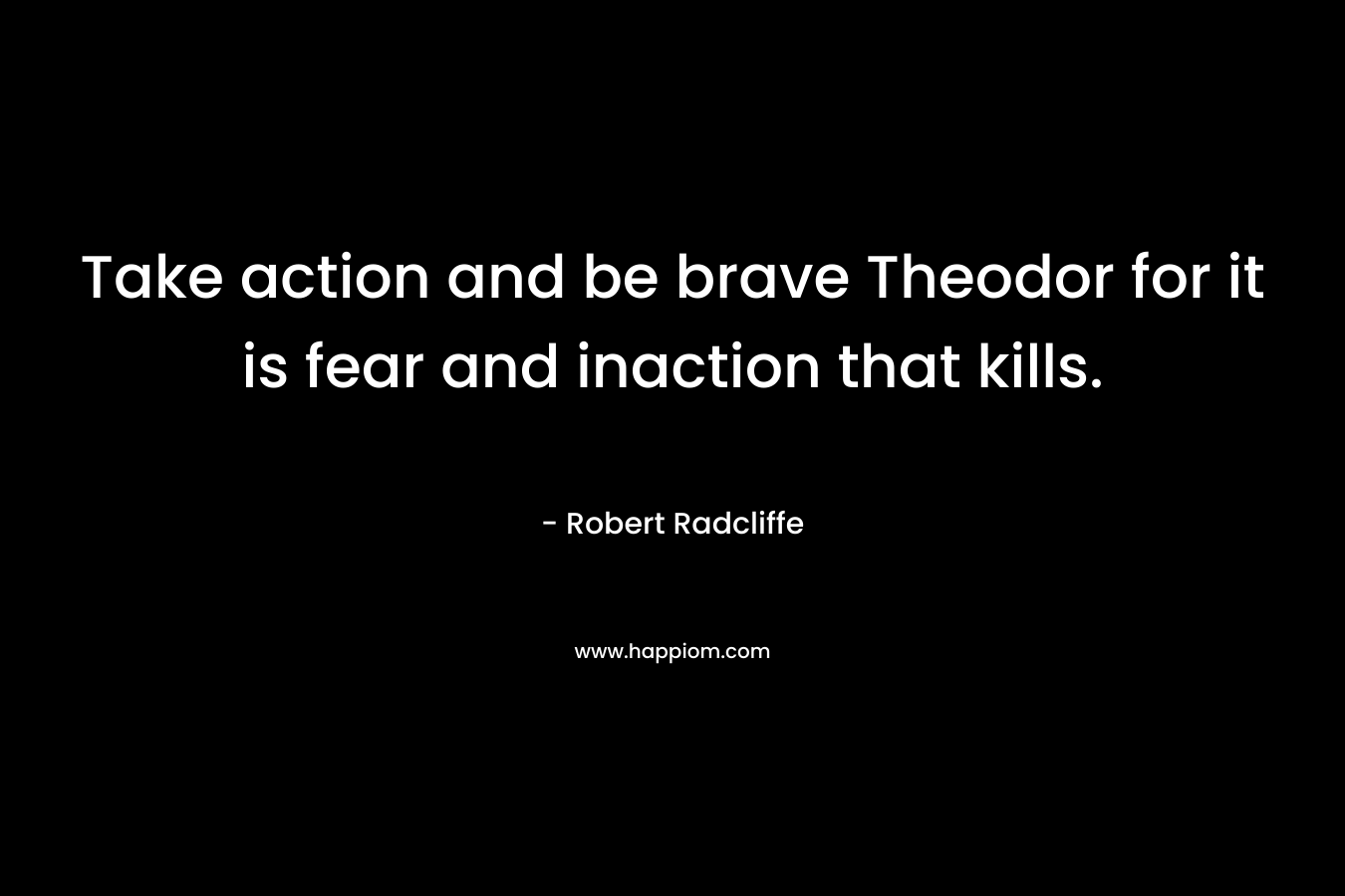 Take action and be brave Theodor for it is fear and inaction that kills. – Robert Radcliffe