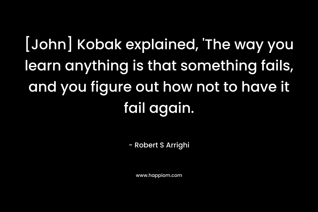 [John] Kobak explained, ‘The way you learn anything is that something fails, and you figure out how not to have it fail again. – Robert S Arrighi