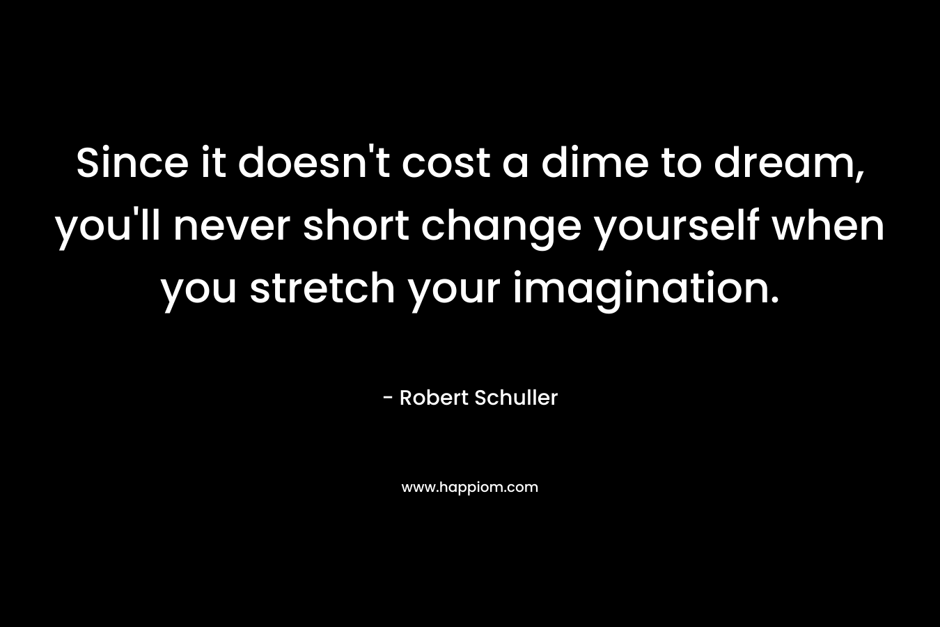 Since it doesn't cost a dime to dream, you'll never short change yourself when you stretch your imagination.
