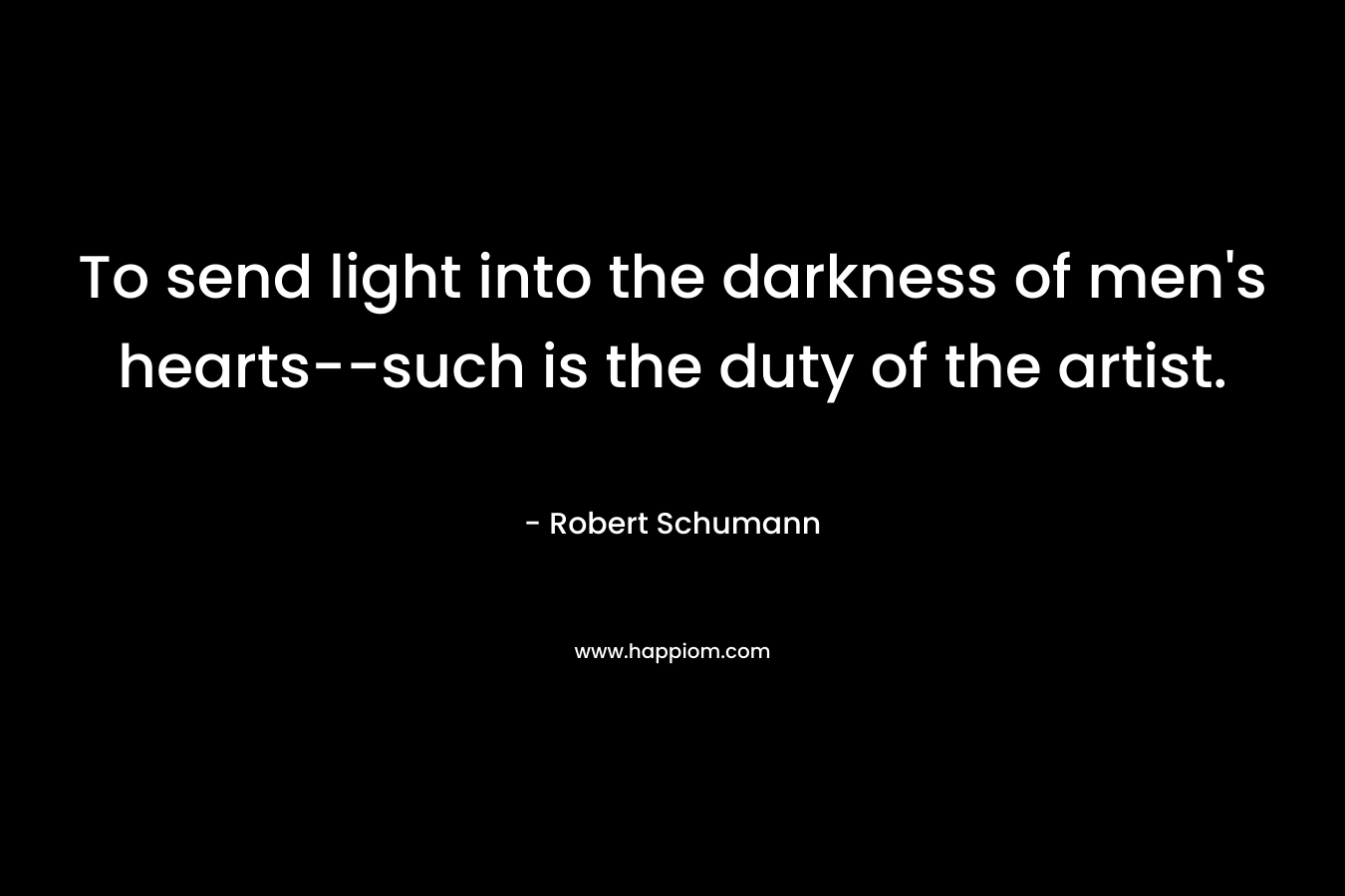 To send light into the darkness of men’s hearts–such is the duty of the artist. – Robert Schumann