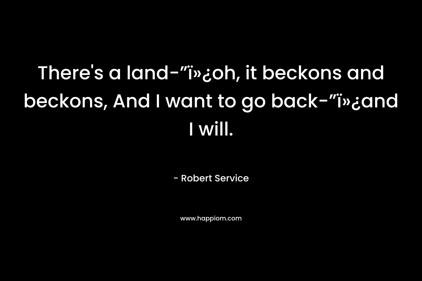 There’s a land-”ï»¿oh, it beckons and beckons,  And I want to go back-”ï»¿and I will. – Robert Service