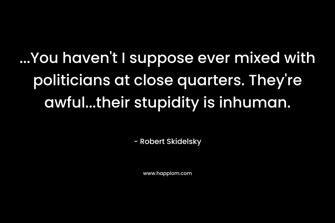 …You haven’t I suppose ever mixed with politicians at close quarters. They’re awful…their stupidity is inhuman. – Robert Skidelsky