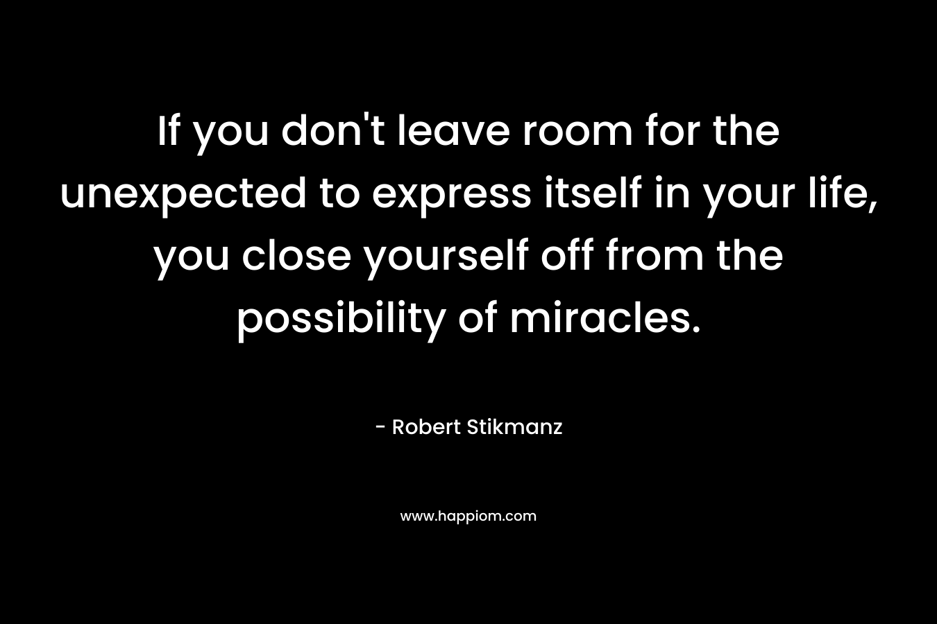 If you don’t leave room for the unexpected to express itself in your life, you close yourself off from the possibility of miracles. – Robert Stikmanz