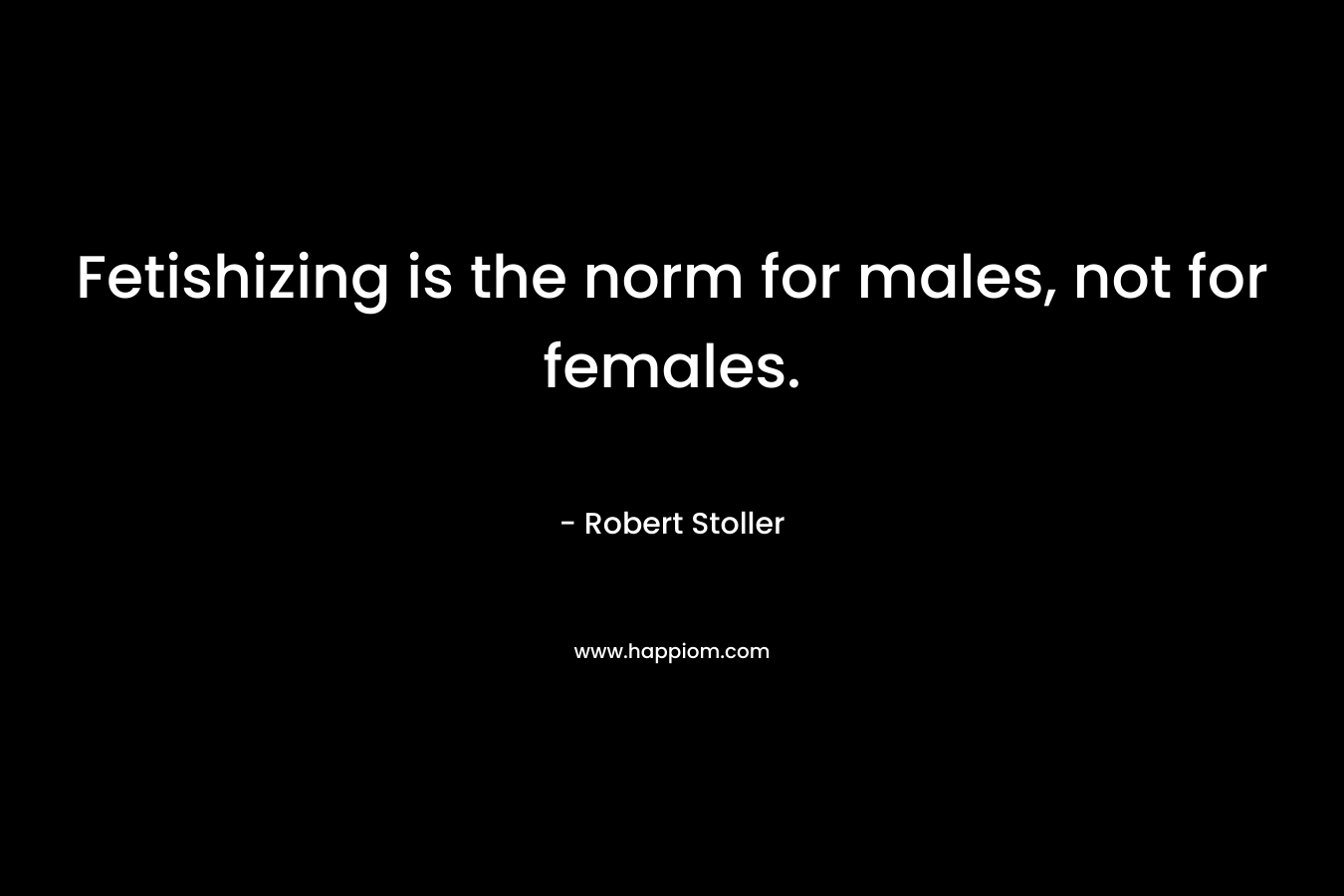 Fetishizing is the norm for males, not for females. – Robert Stoller