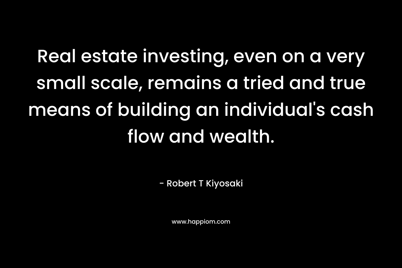 Real estate investing, even on a very small scale, remains a tried and true means of building an individual’s cash flow and wealth. – Robert T Kiyosaki