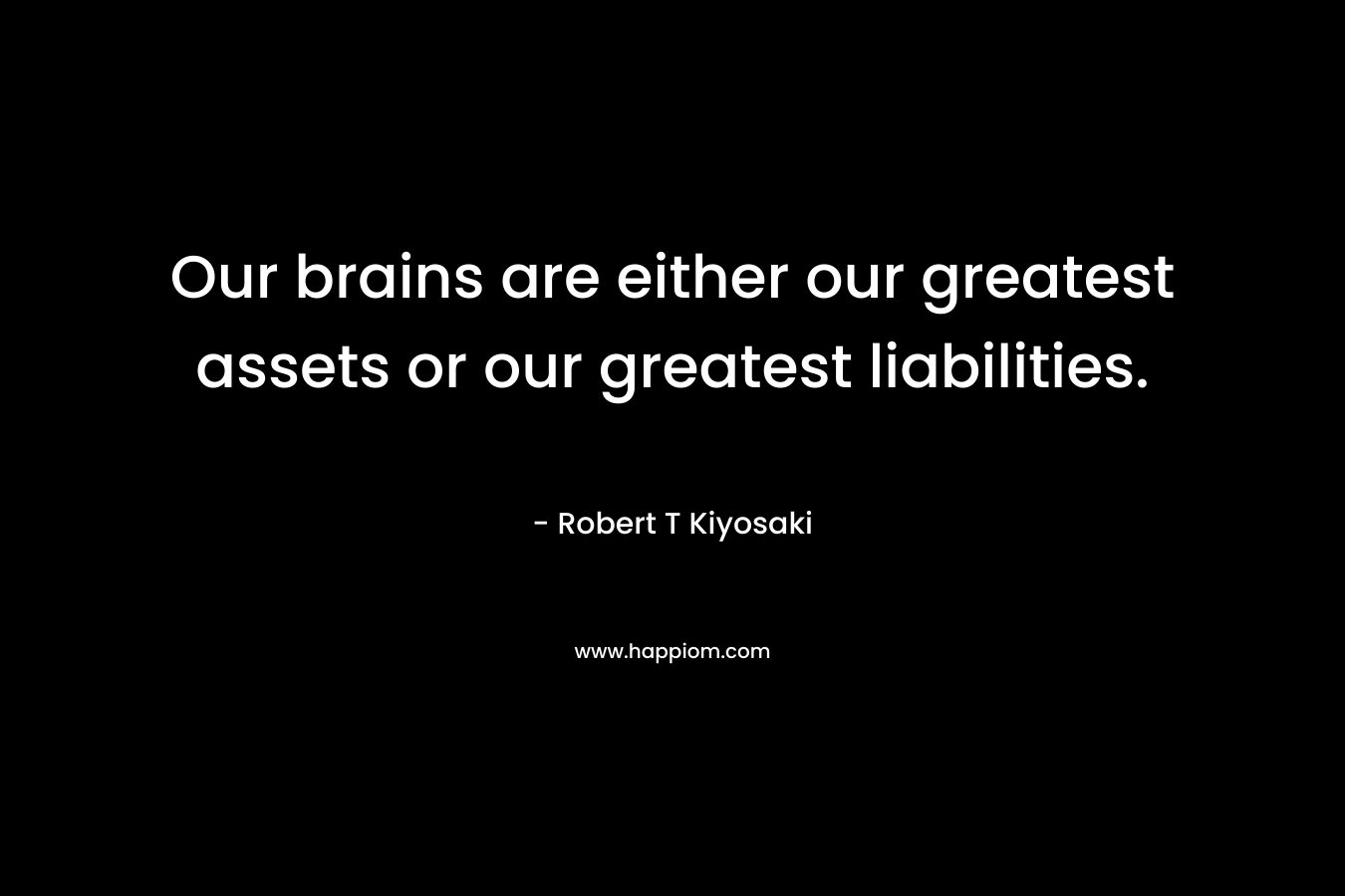 Our brains are either our greatest assets or our greatest liabilities. – Robert T Kiyosaki