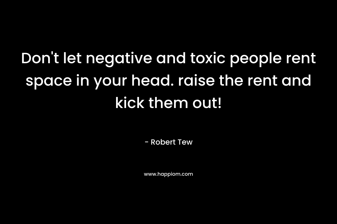 Don’t let negative and toxic people rent space in your head. raise the rent and kick them out! – Robert Tew