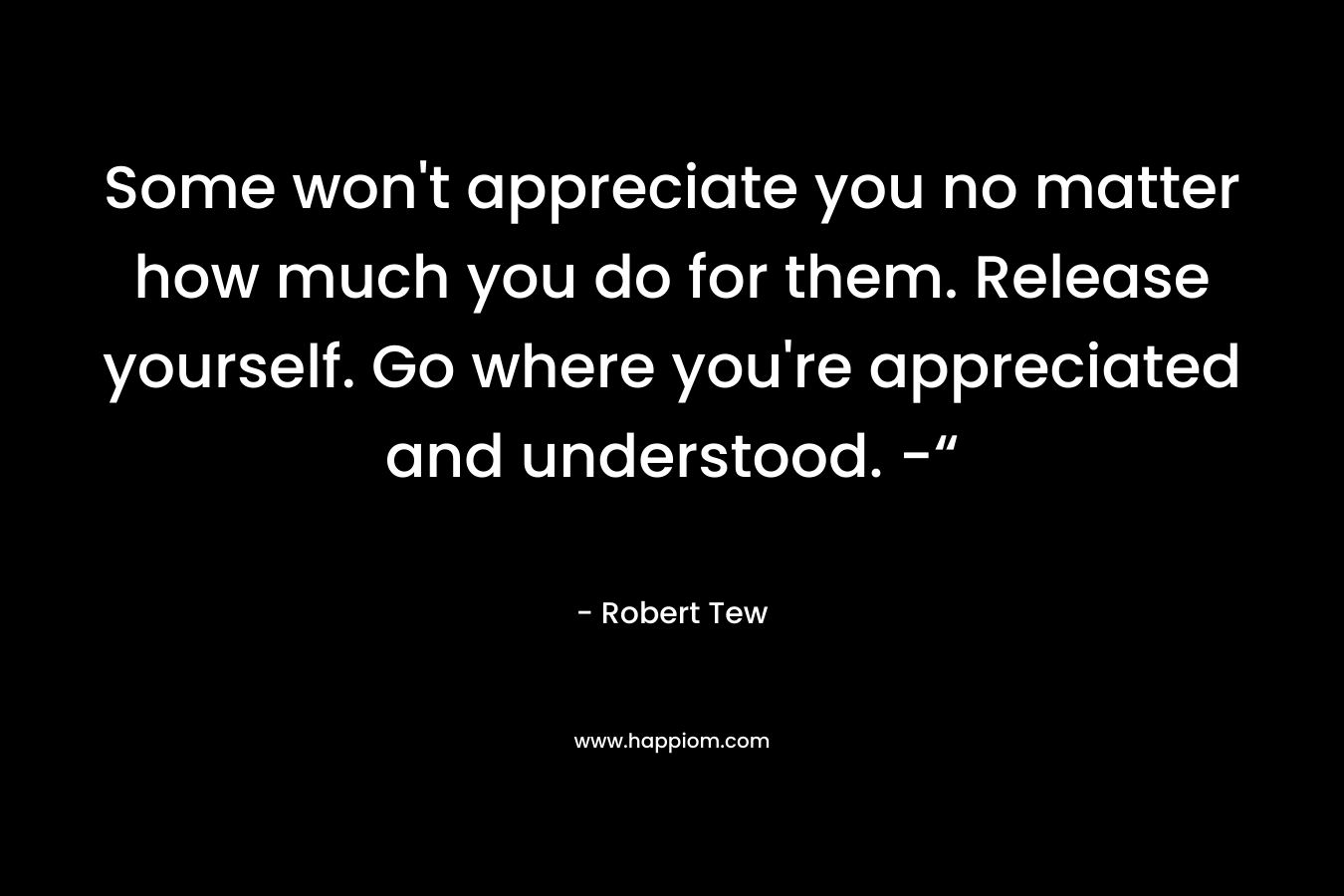 Some won't appreciate you no matter how much you do for them. Release yourself. Go where you're appreciated and understood. -“