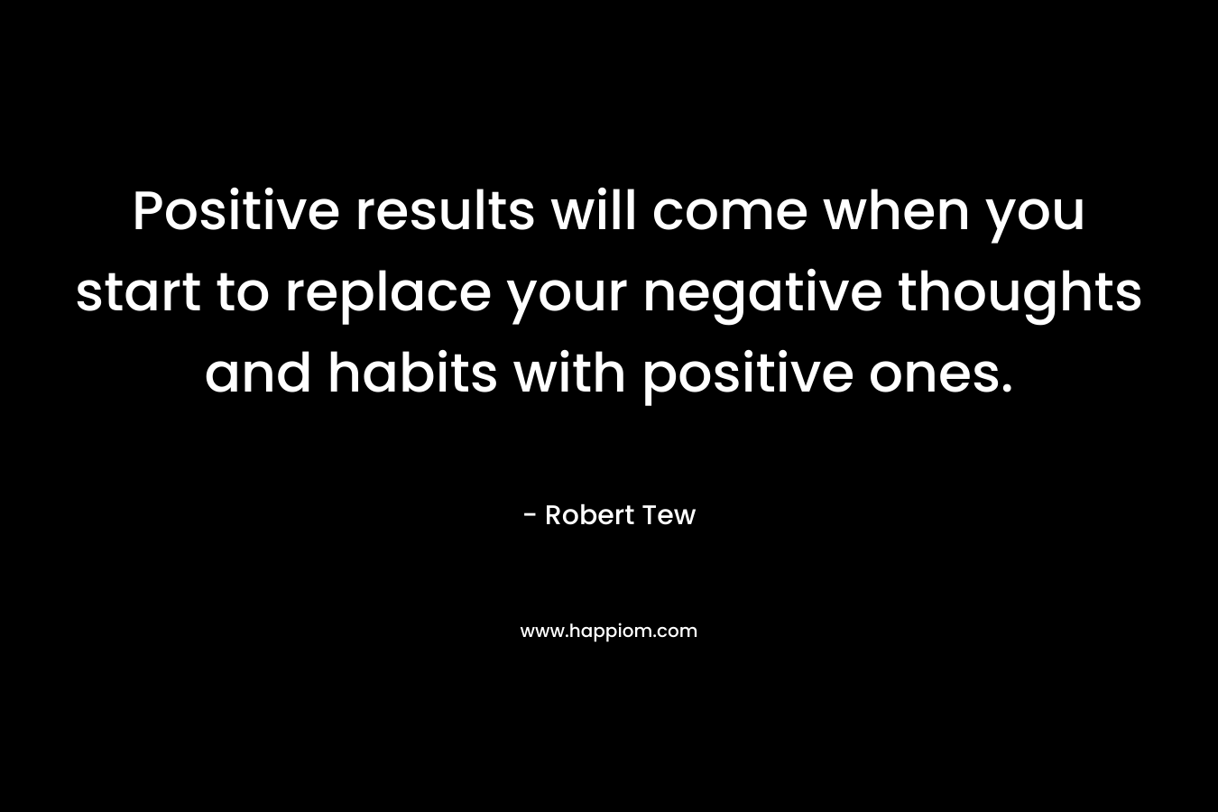 Positive results will come when you start to replace your negative thoughts and habits with positive ones.