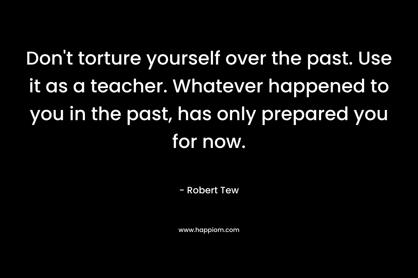 Don’t torture yourself over the past. Use it as a teacher. Whatever happened to you in the past, has only prepared you for now. – Robert Tew