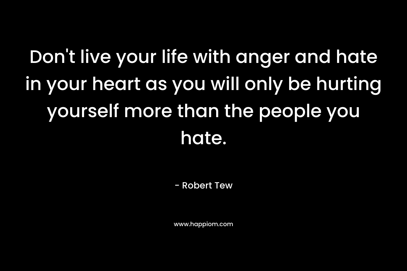 Don't live your life with anger and hate in your heart as you will only be hurting yourself more than the people you hate.