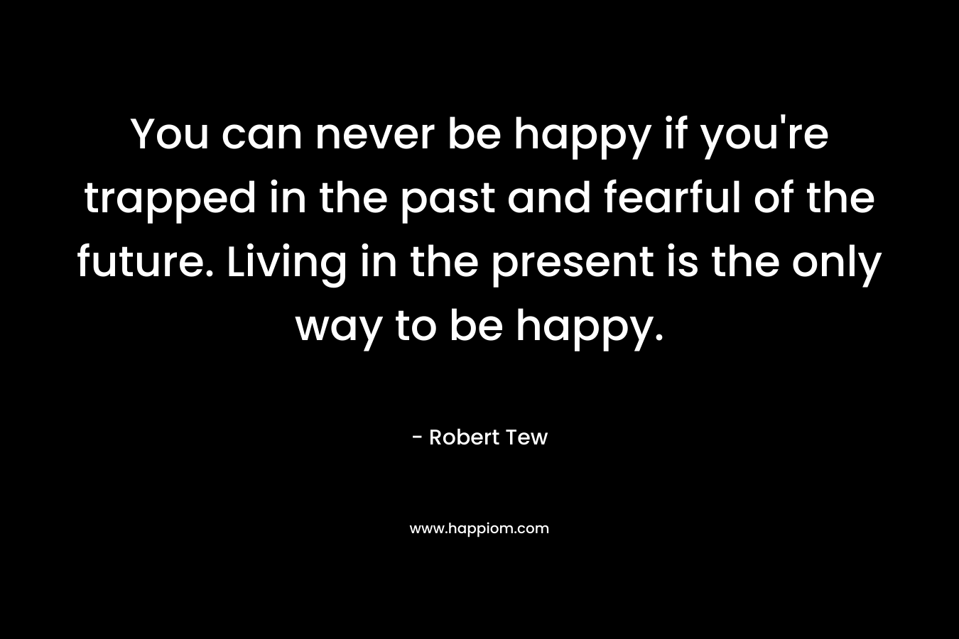 You can never be happy if you’re trapped in the past and fearful of the future. Living in the present is the only way to be happy. – Robert Tew