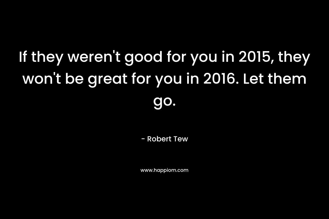If they weren’t good for you in 2015, they won’t be great for you in 2016. Let them go. – Robert Tew