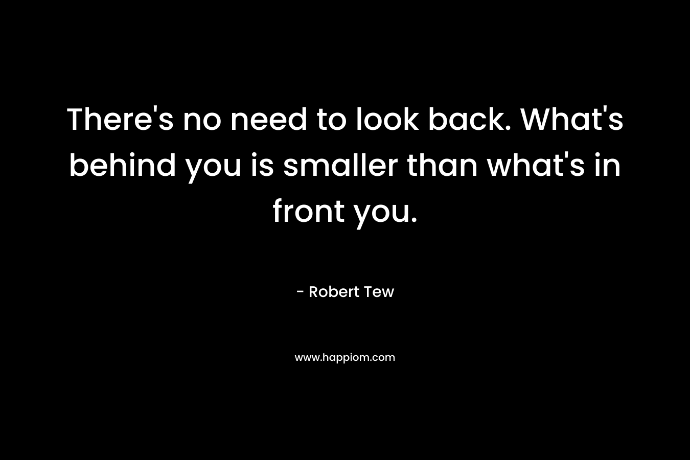 There's no need to look back. What's behind you is smaller than what's in front you.